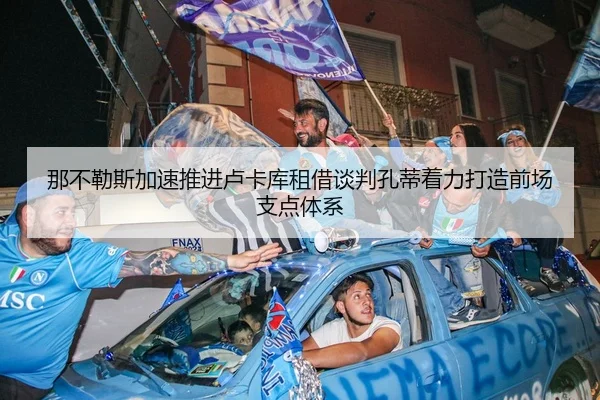 那不勒斯加速推进卢卡库租借谈判孔蒂着力打造前场支点体系