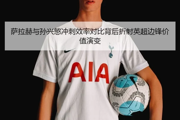 萨拉赫与孙兴慜冲刺效率对比背后折射英超边锋价值演变